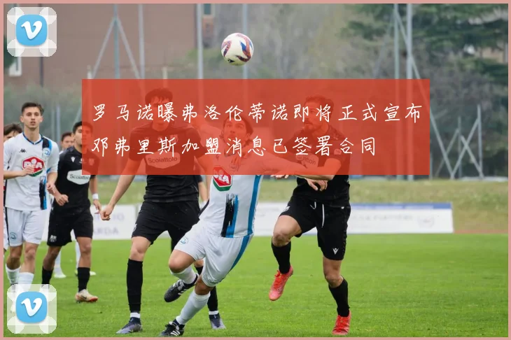 罗马诺曝弗洛伦蒂诺即将正式宣布邓弗里斯加盟消息已签署合同