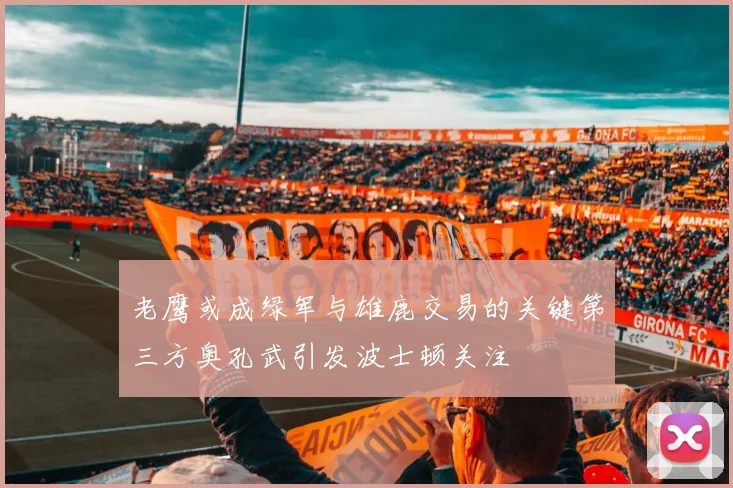 老鹰或成绿军与雄鹿交易的关键第三方奥孔武引发波士顿关注