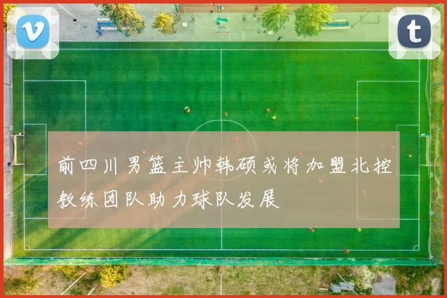 前四川男篮主帅韩硕或将加盟北控教练团队助力球队发展