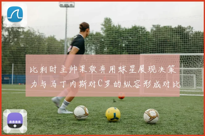 比利时主帅果敢弃用球星展现决策力与马丁内斯对C罗的纵容形成对比