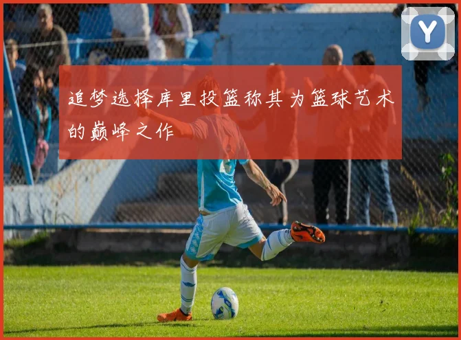 追梦选择库里投篮称其为篮球艺术的巅峰之作