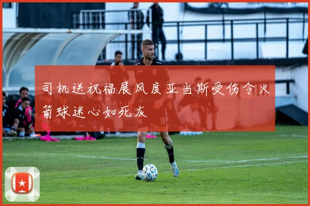 司机送祝福展风度亚当斯受伤令火箭球迷心如死灰