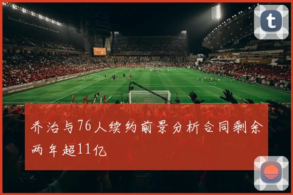 乔治与76人续约前景分析合同剩余两年超11亿