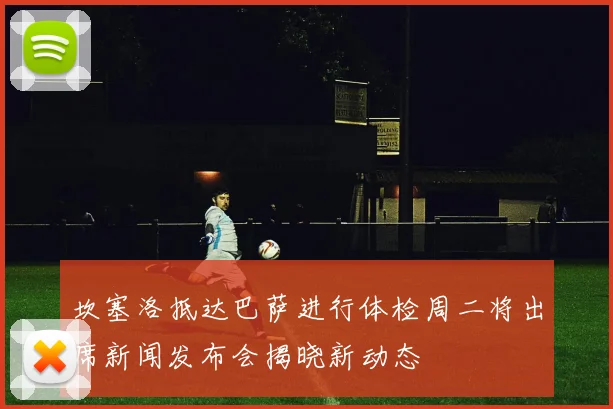 坎塞洛抵达巴萨进行体检周二将出席新闻发布会揭晓新动态