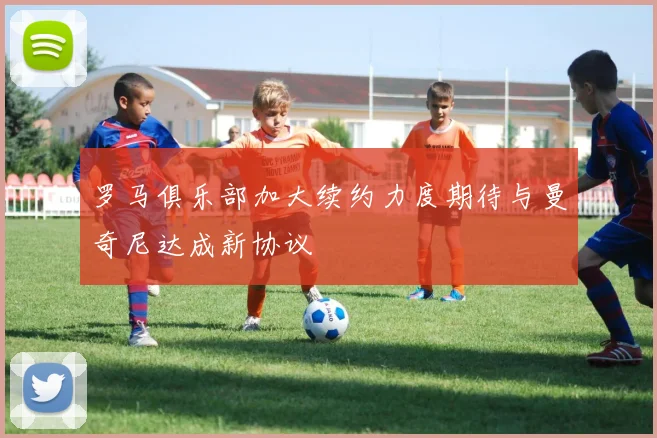 罗马俱乐部加大续约力度期待与曼奇尼达成新协议