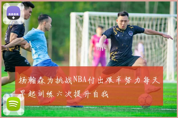 杨瀚森为挑战NBA付出艰辛努力每天早起训练六次提升自我