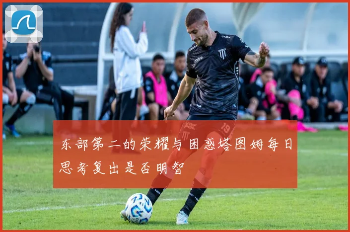 东部第二的荣耀与困惑塔图姆每日思考复出是否明智