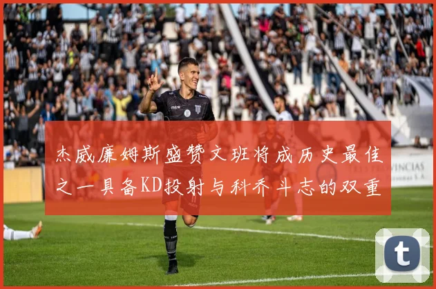 杰威廉姆斯盛赞文班将成历史最佳之一具备KD投射与科乔斗志的双重优势