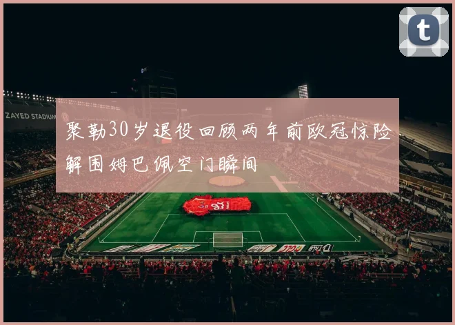 聚勒30岁退役回顾两年前欧冠惊险解围姆巴佩空门瞬间
