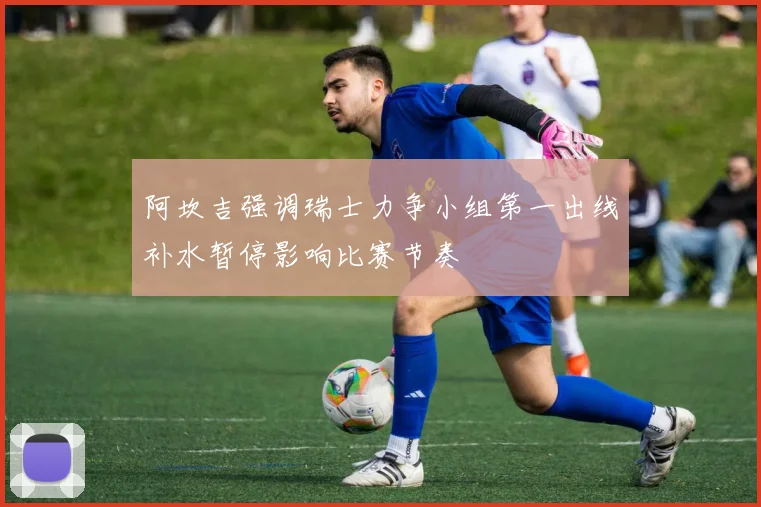 阿坎吉强调瑞士力争小组第一出线补水暂停影响比赛节奏