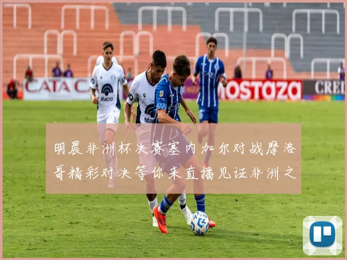 明晨非洲杯决赛塞内加尔对战摩洛哥精彩对决等你来直播见证非洲之王的诞生