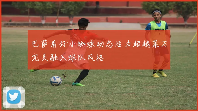 巴萨看好小蜘蛛动态活力超越莱万完美融入球队风格