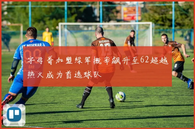 字母哥加盟绿军概率飙升至62超越热火成为首选球队
