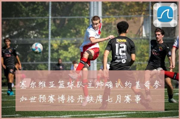 塞尔维亚篮球队主帅确认约基奇参加世预赛博格丹缺席七月赛事