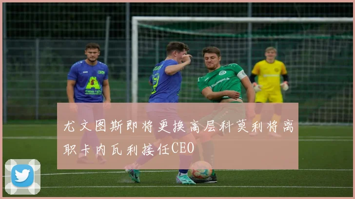 尤文图斯即将更换高层科莫利将离职卡内瓦利接任CEO