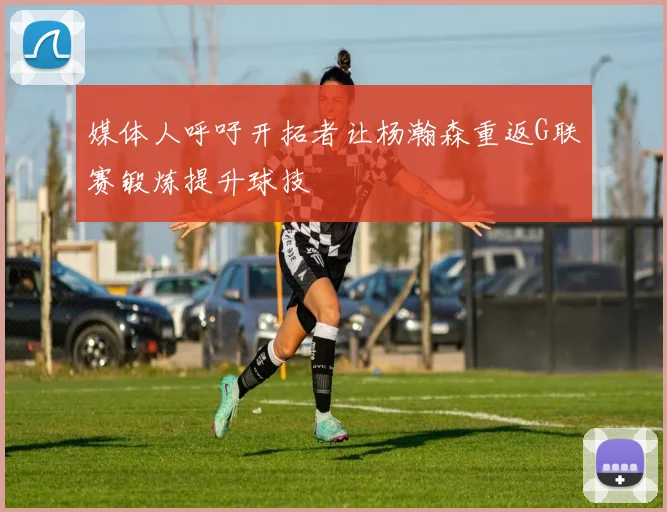 媒体人呼吁开拓者让杨瀚森重返G联赛锻炼提升球技