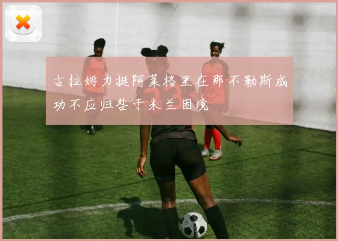 古拉姆力挺阿莱格里在那不勒斯成功不应归咎于米兰困境