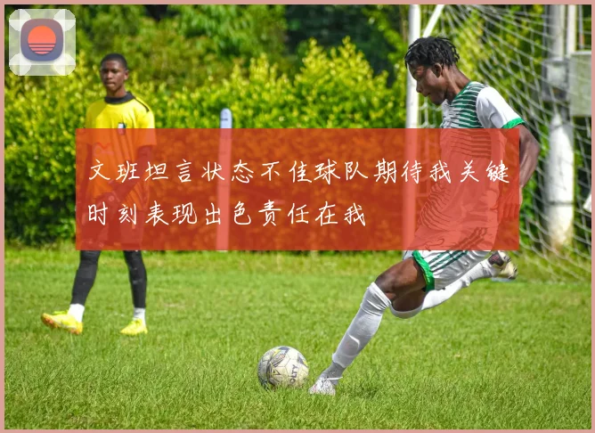 文班坦言状态不佳球队期待我关键时刻表现出色责任在我
