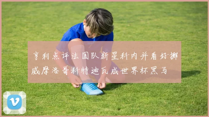 亨利点评法国队新星科内并看好挪威摩洛哥科特迪瓦成世界杯黑马