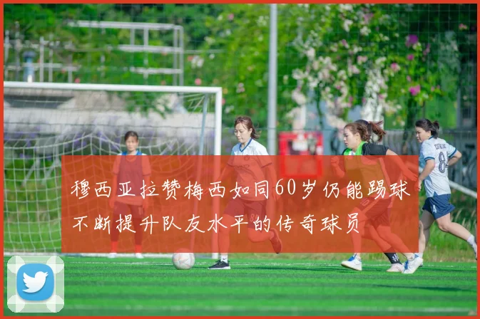 穆西亚拉赞梅西如同60岁仍能踢球不断提升队友水平的传奇球员