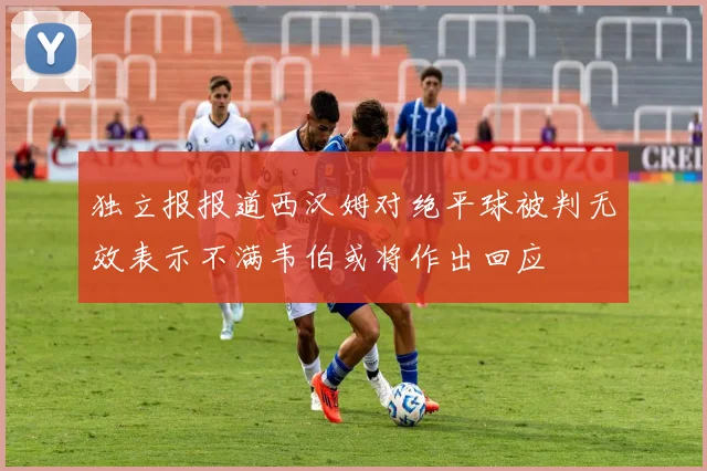 独立报报道西汉姆对绝平球被判无效表示不满韦伯或将作出回应