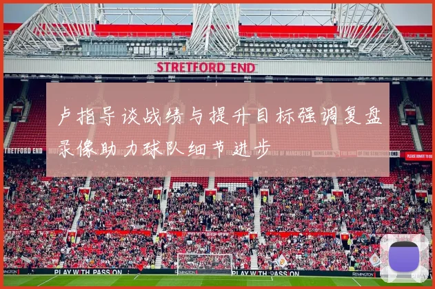 卢指导谈战绩与提升目标强调复盘录像助力球队细节进步