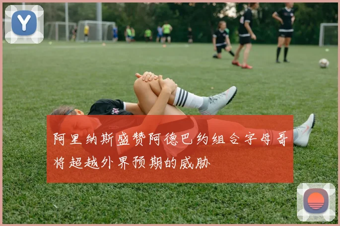 阿里纳斯盛赞阿德巴约组合字母哥将超越外界预期的威胁