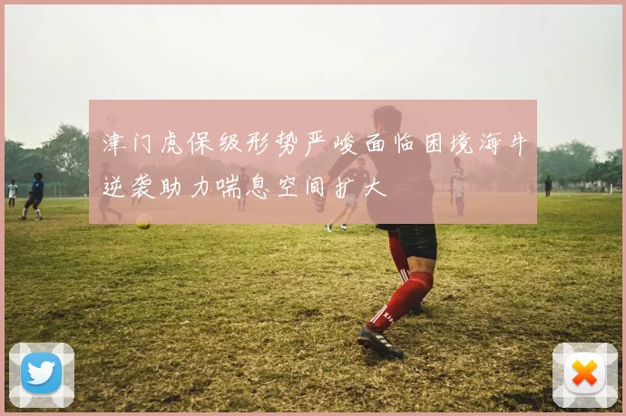 津门虎保级形势严峻面临困境海牛逆袭助力喘息空间扩大