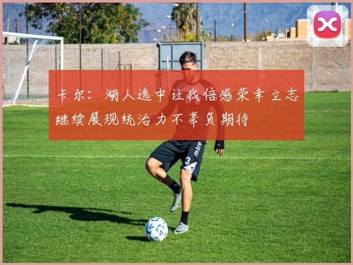 卡尔：湖人选中让我倍感荣幸立志继续展现统治力不辜负期待