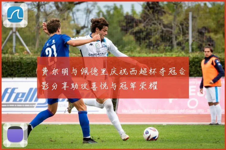 费尔明与佩德里庆祝西超杯夺冠合影分享助攻喜悦与冠军荣耀