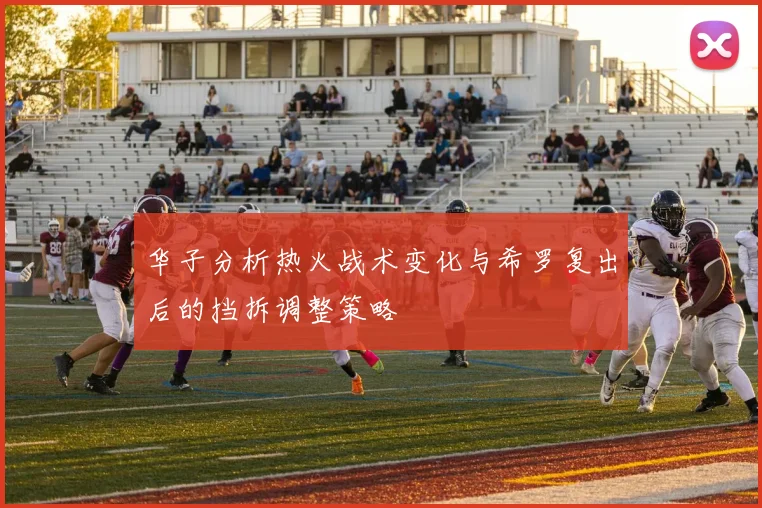 华子分析热火战术变化与希罗复出后的挡拆调整策略